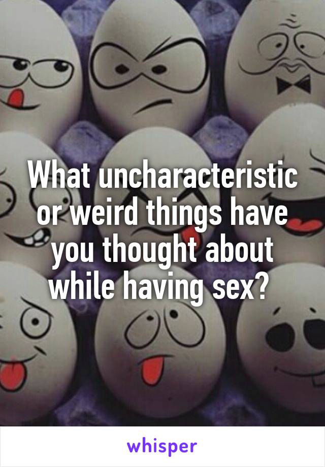 What uncharacteristic or weird things have you thought about while having sex? 