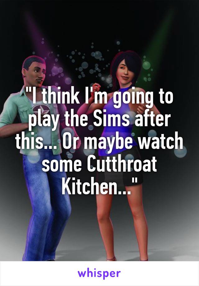 "I think I'm going to play the Sims after this... Or maybe watch some Cutthroat Kitchen..."