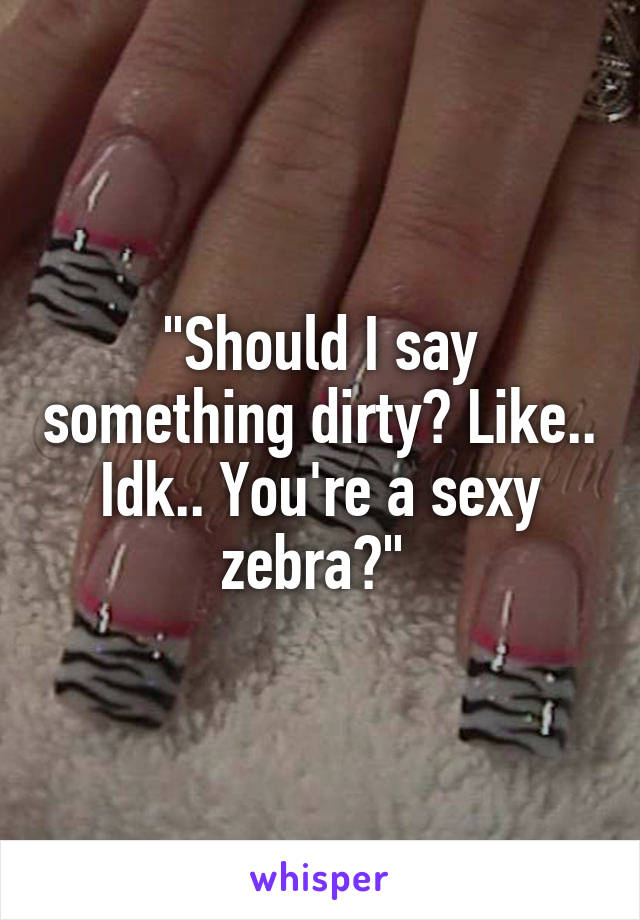 "Should I say something dirty? Like.. Idk.. You're a sexy zebra?" 
