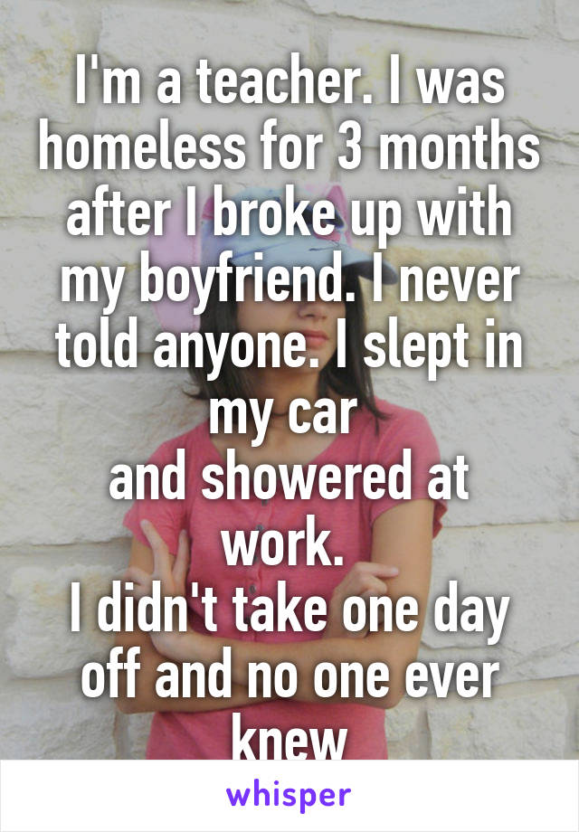 I'm a teacher. I was homeless for 3 months after I broke up with my boyfriend. I never told anyone. I slept in my car 
and showered at work. 
I didn't take one day off and no one ever knew