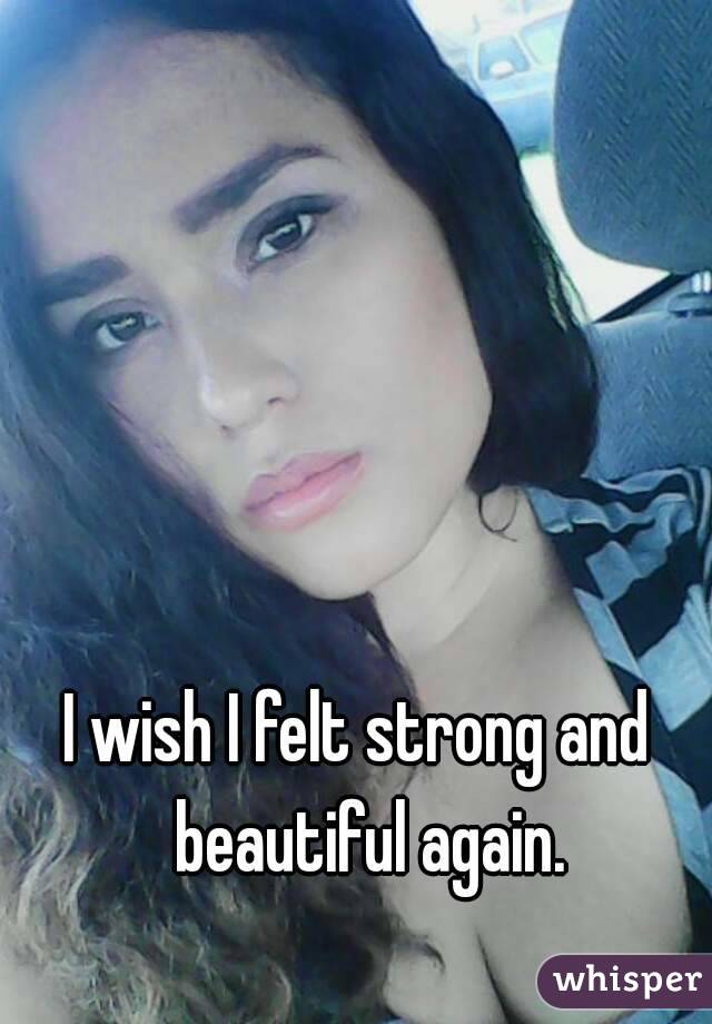 I wish I felt strong and  beautiful again.