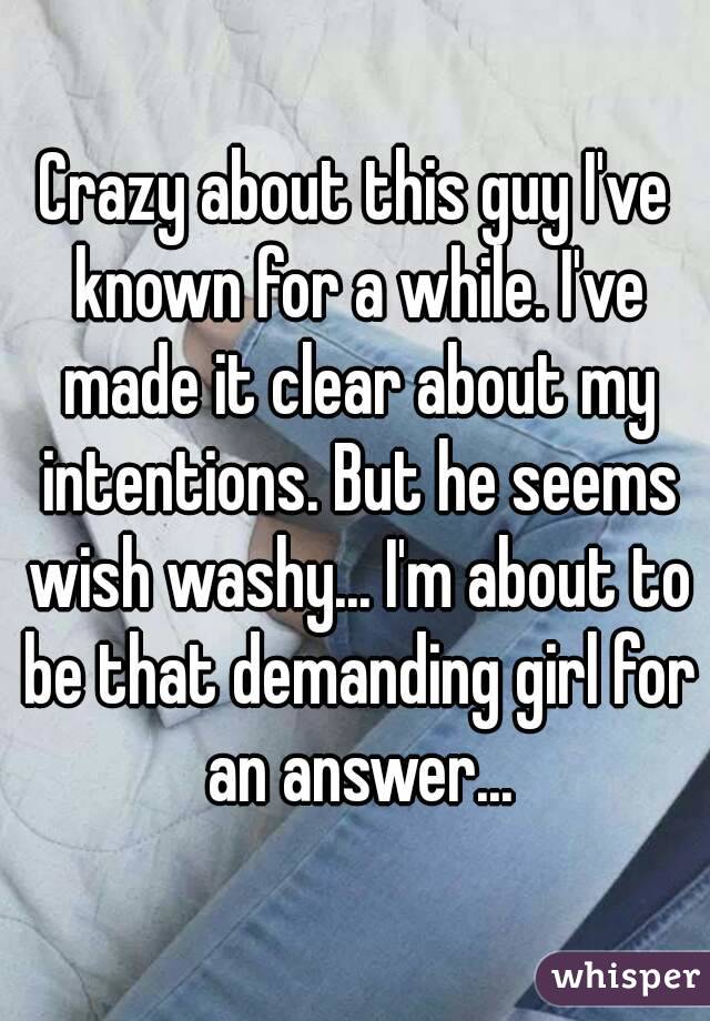 Crazy about this guy I've known for a while. I've made it clear about my intentions. But he seems wish washy... I'm about to be that demanding girl for an answer...