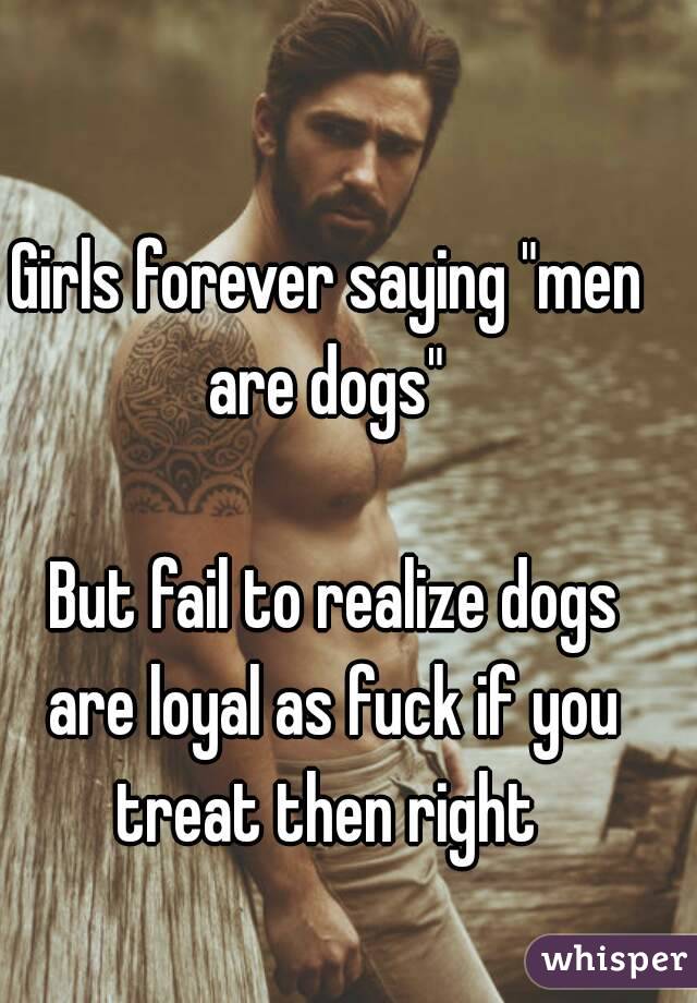 Girls forever saying "men are dogs" 

 But fail to realize dogs are loyal as fuck if you treat then right 