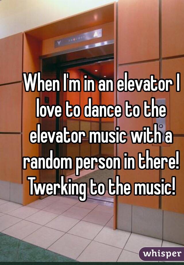 When I'm in an elevator I love to dance to the elevator music with a random person in there! Twerking to the music!
