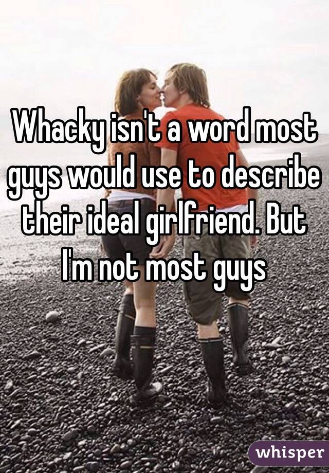 Whacky isn't a word most guys would use to describe their ideal girlfriend. But I'm not most guys