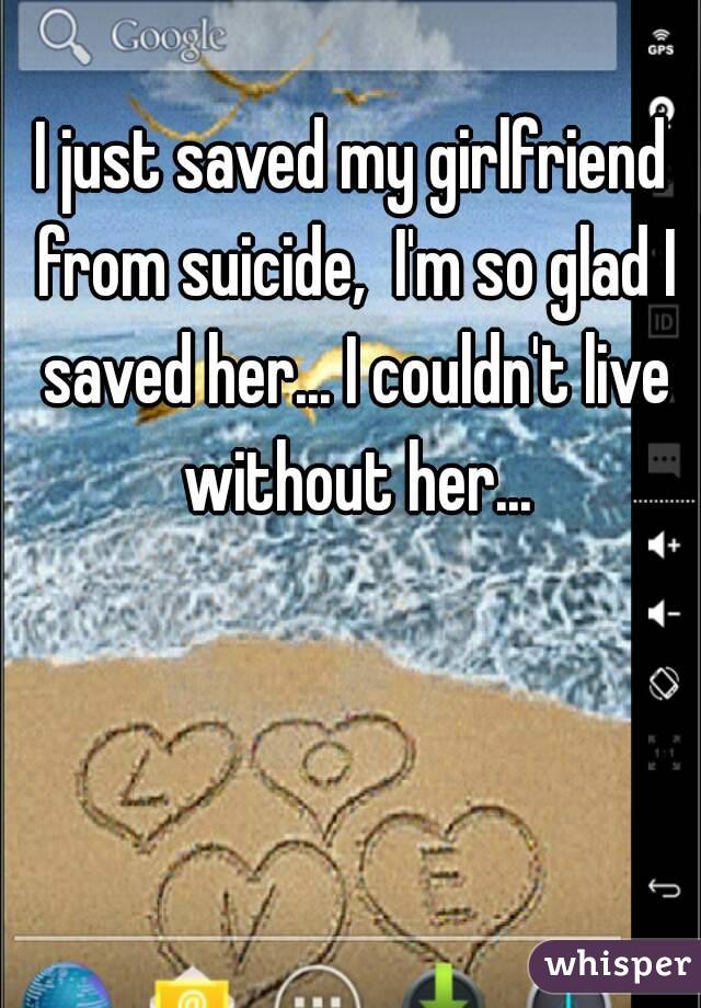 I just saved my girlfriend from suicide,  I'm so glad I saved her... I couldn't live without her...