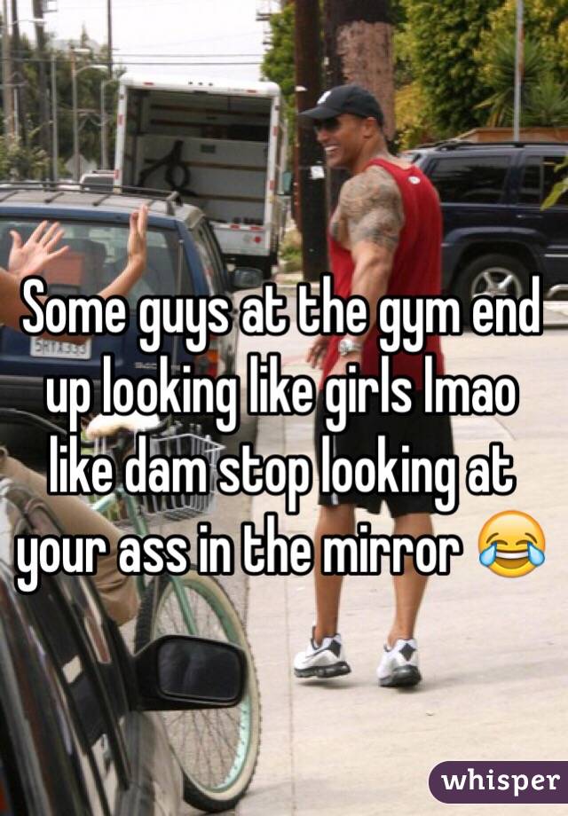 Some guys at the gym end up looking like girls lmao like dam stop looking at your ass in the mirror 😂