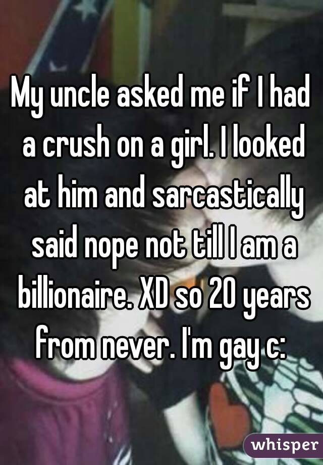 My uncle asked me if I had a crush on a girl. I looked at him and sarcastically said nope not till I am a billionaire. XD so 20 years from never. I'm gay c: 
