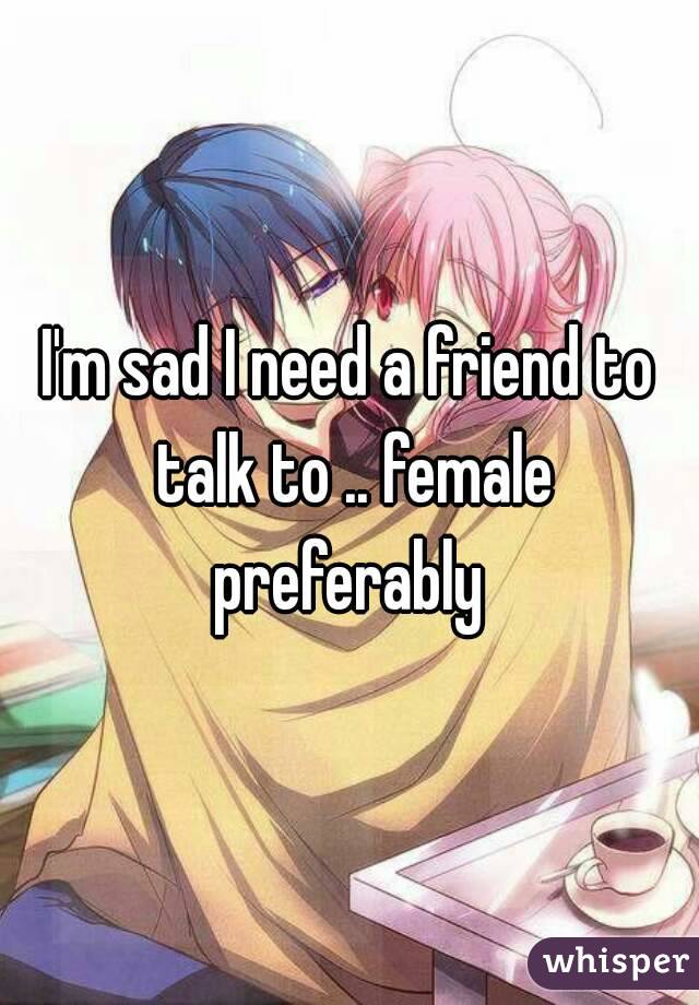 I'm sad I need a friend to talk to .. female preferably 