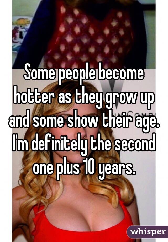 Some people become hotter as they grow up and some show their age. I'm definitely the second one plus 10 years. 