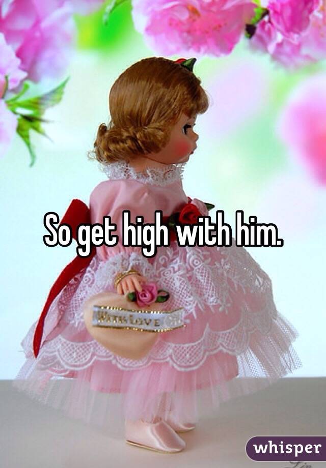 So get high with him. 