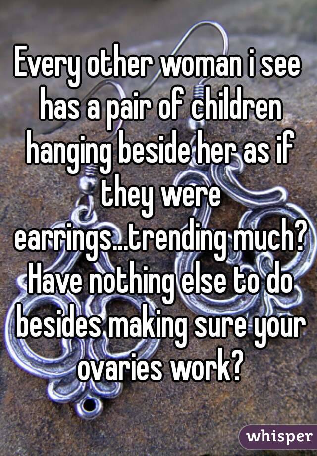 Every other woman i see has a pair of children hanging beside her as if they were earrings...trending much? Have nothing else to do besides making sure your ovaries work?