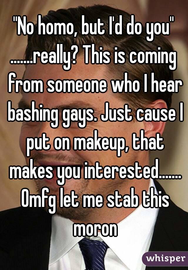 "No homo, but I'd do you"
.......really? This is coming from someone who I hear bashing gays. Just cause I put on makeup, that makes you interested....... Omfg let me stab this moron