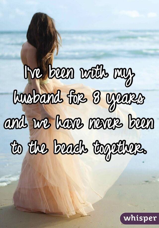 I've been with my husband for 8 years and we have never been to the beach together. 
