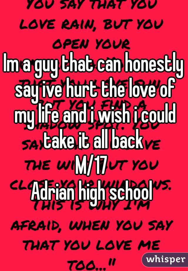 Im a guy that can honestly say ive hurt the love of my life and i wish i could take it all back 
M/17 
Adrian high school 