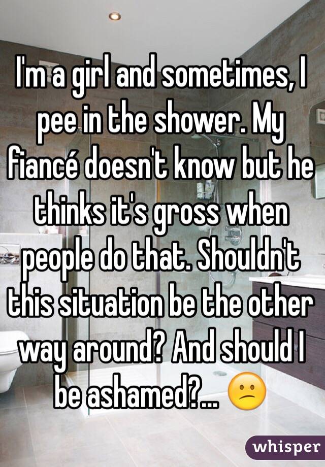I'm a girl and sometimes, I pee in the shower. My fiancé doesn't know but he thinks it's gross when people do that. Shouldn't this situation be the other way around? And should I be ashamed?... 😕