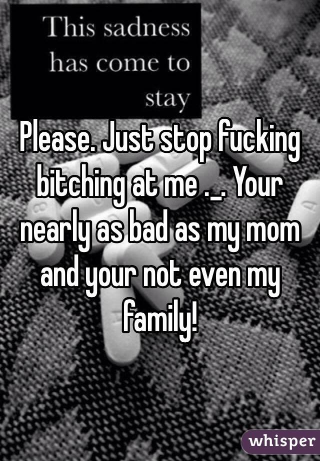 Please. Just stop fucking bitching at me ._. Your nearly as bad as my mom and your not even my family! 