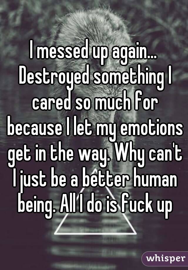 I messed up again... Destroyed something I cared so much for because I let my emotions get in the way. Why can't I just be a better human being. All I do is fuck up