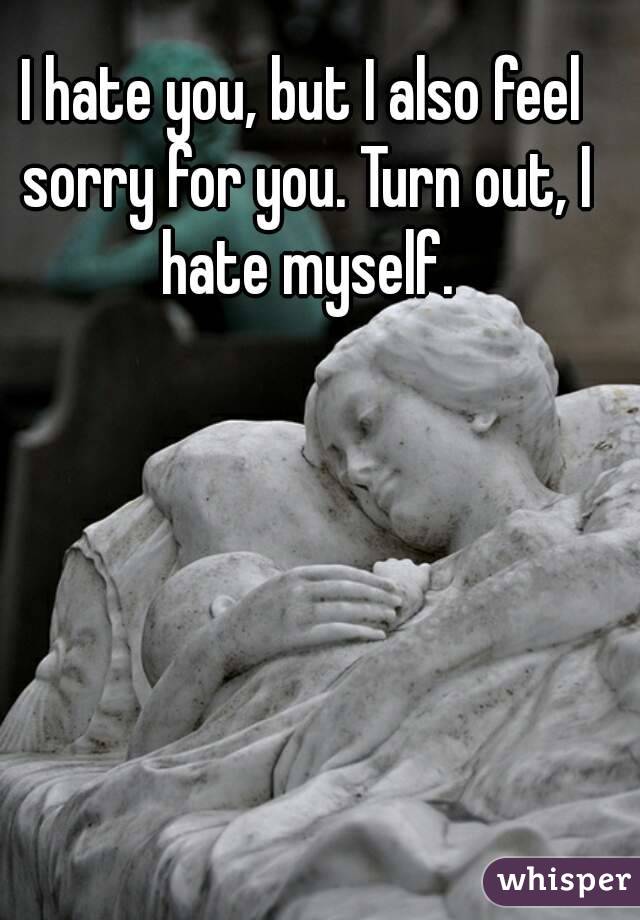 I hate you, but I also feel sorry for you. Turn out, I hate myself.