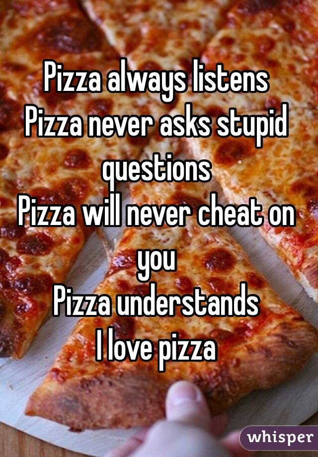 Pizza always listens
Pizza never asks stupid questions
Pizza will never cheat on you
Pizza understands 
I love pizza 