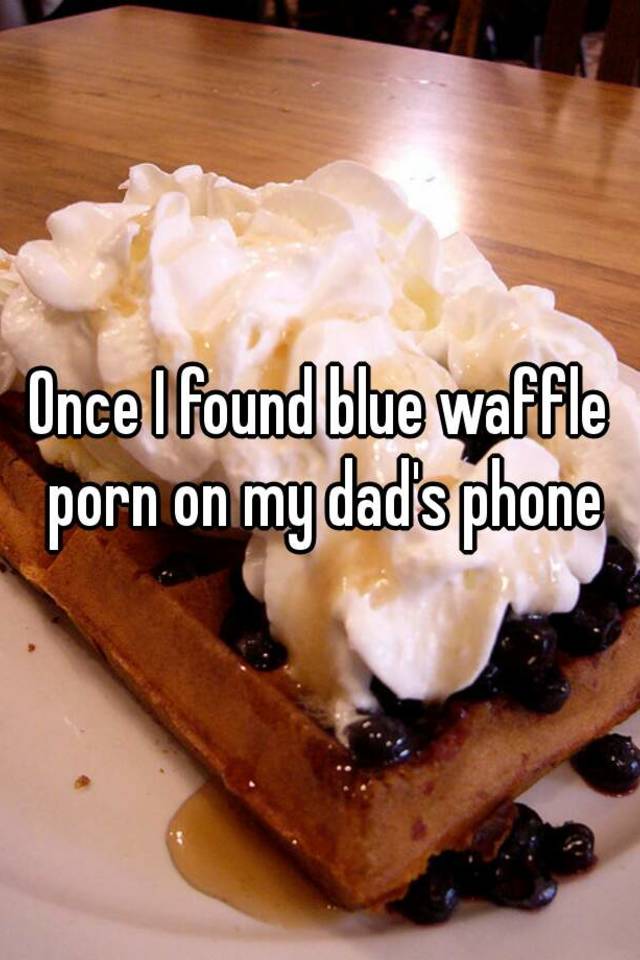 Blue Waffle Porn - Once I found blue waffle porn on my dad's phone