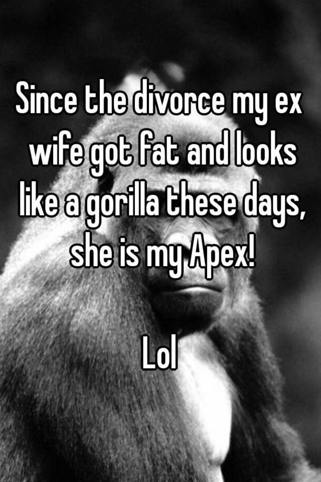 Since The Divorce My Ex Wife Got Fat And Looks Like A Gorilla These Days She Is My Apex Lol