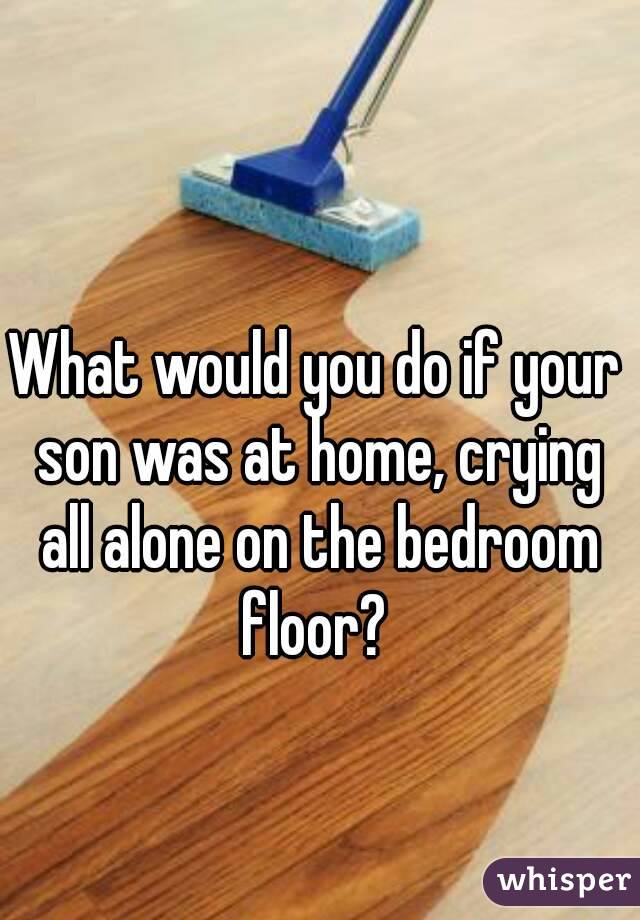 What Would You Do If Your Son Was At Home Crying All Alone