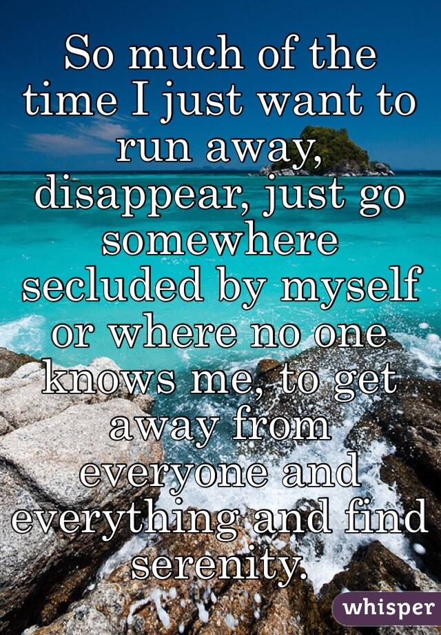 So much of the time I just want to run away, disappear ...