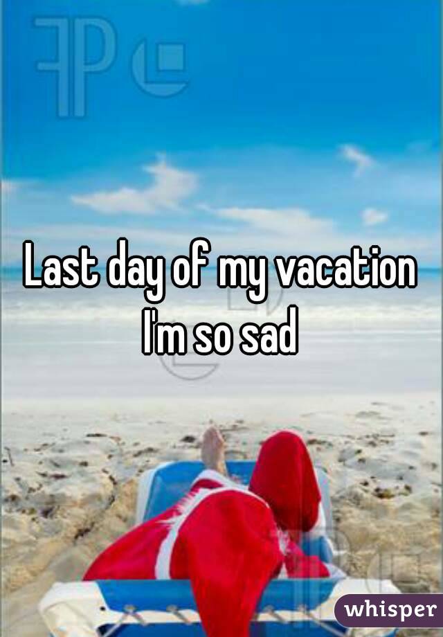 last-day-of-my-vacation-i-m-so-sad