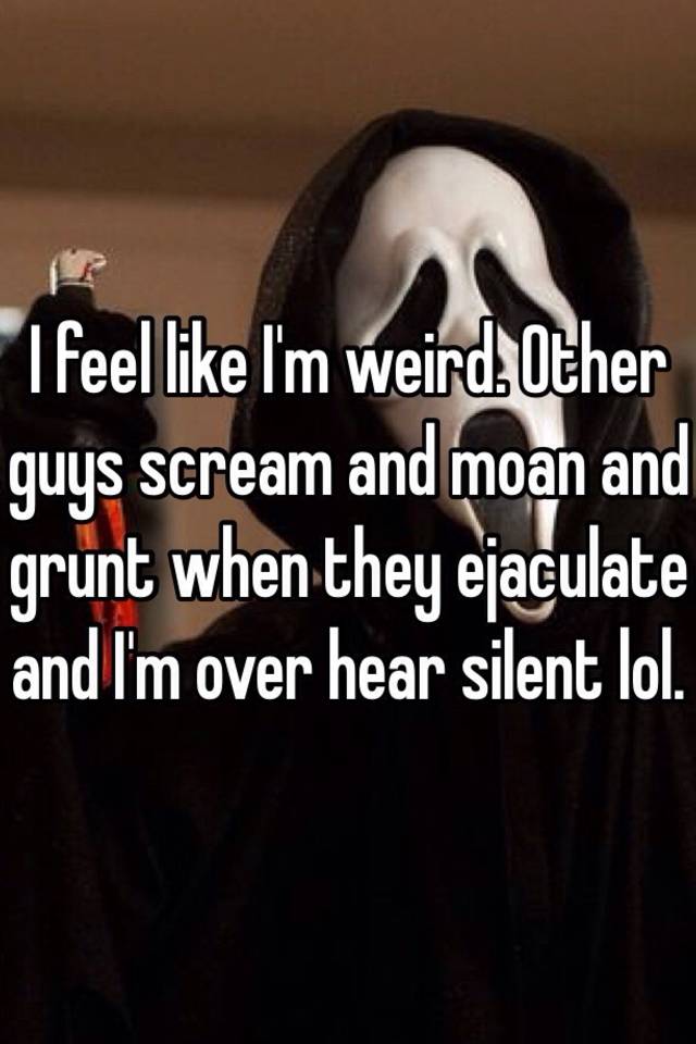 i-feel-like-i-m-weird-other-guys-scream-and-moan-and-grunt-when-they