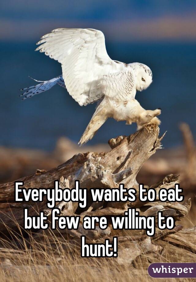 Everybody wants to eat but few are willing to hunt!