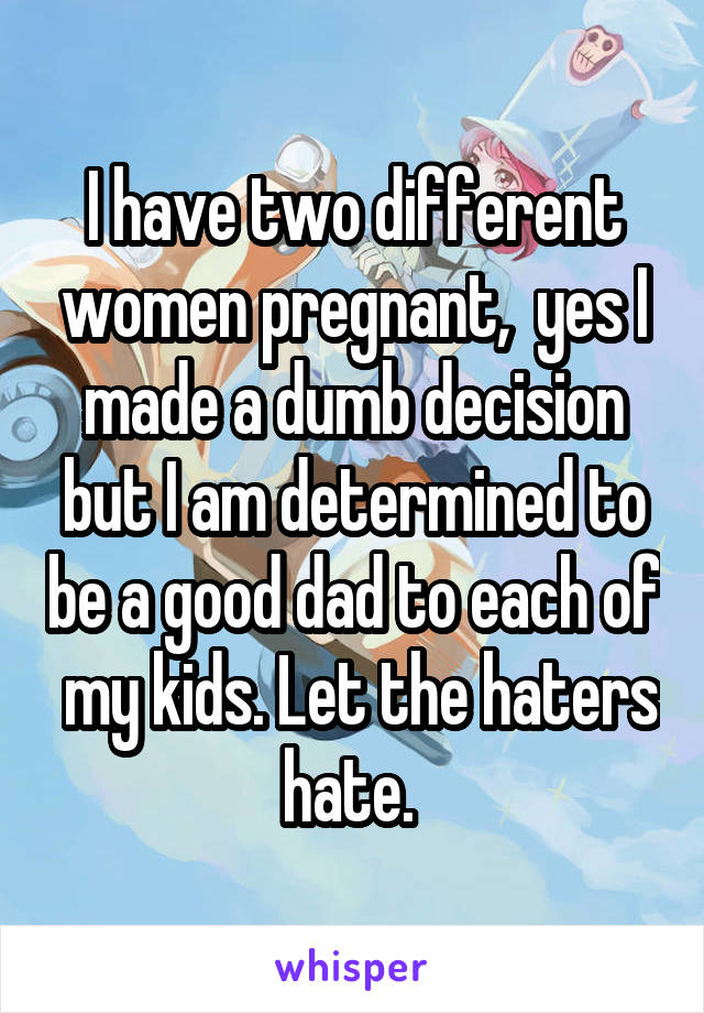 I have two different women pregnant,  yes I made a dumb decision but I am determined to be a good dad to each of  my kids. Let the haters hate. 