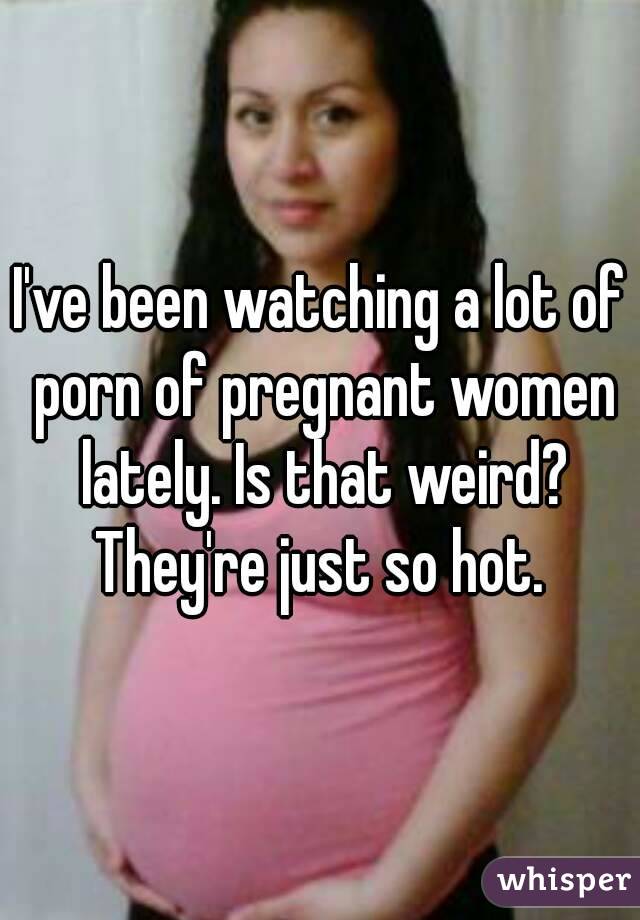 I've been watching a lot of porn of pregnant women lately ...