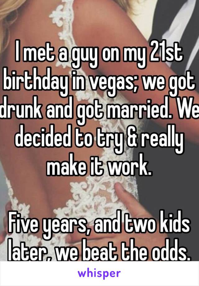 I met a guy on my 21st birthday in vegas; we got drunk and got married. We decided to try & really make it work.

Five years, and two kids later, we beat the odds.