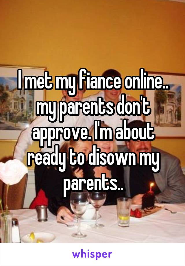 I met my fiance online.. my parents don't approve. I'm about ready to disown my parents..
