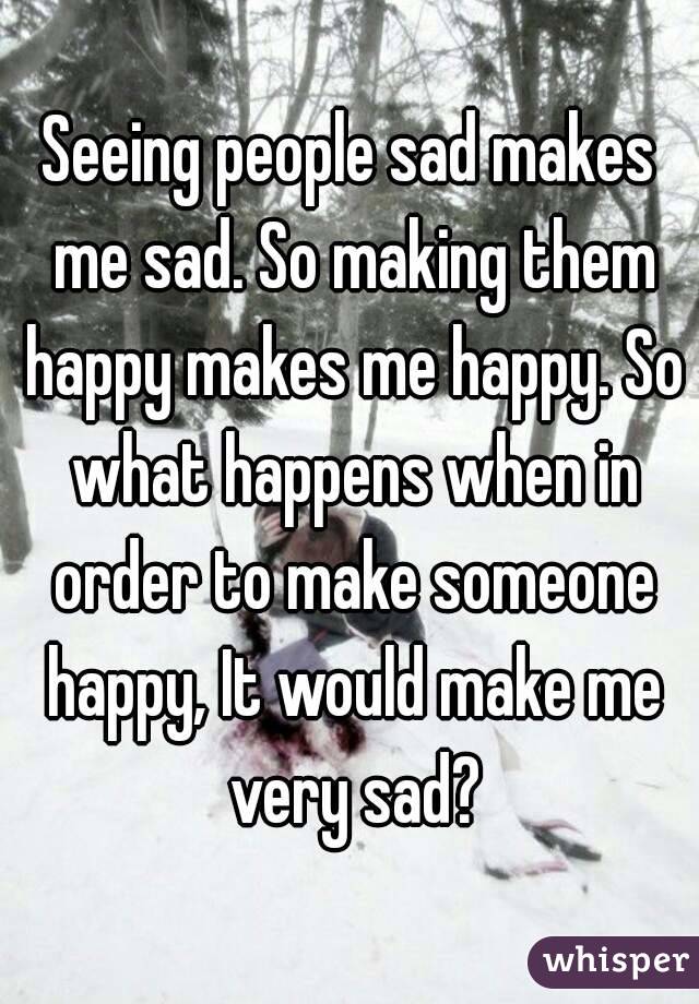 seeing-people-sad-makes-me-sad-so-making-them-happy-makes-me-happy-so