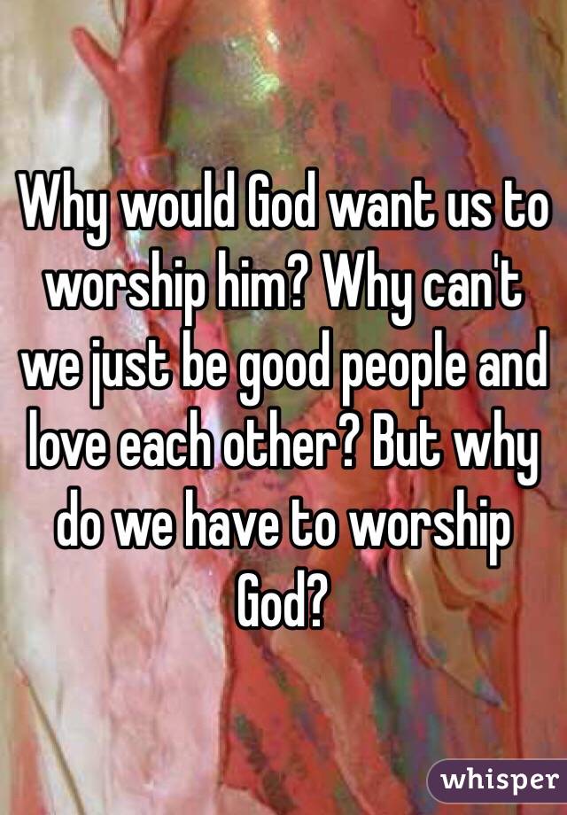 why-would-god-want-us-to-worship-him-why-can-t-we-just-be-good-people