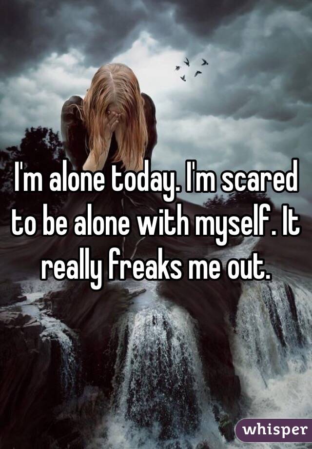 I'm alone today. I'm scared to be alone with myself. It really freaks