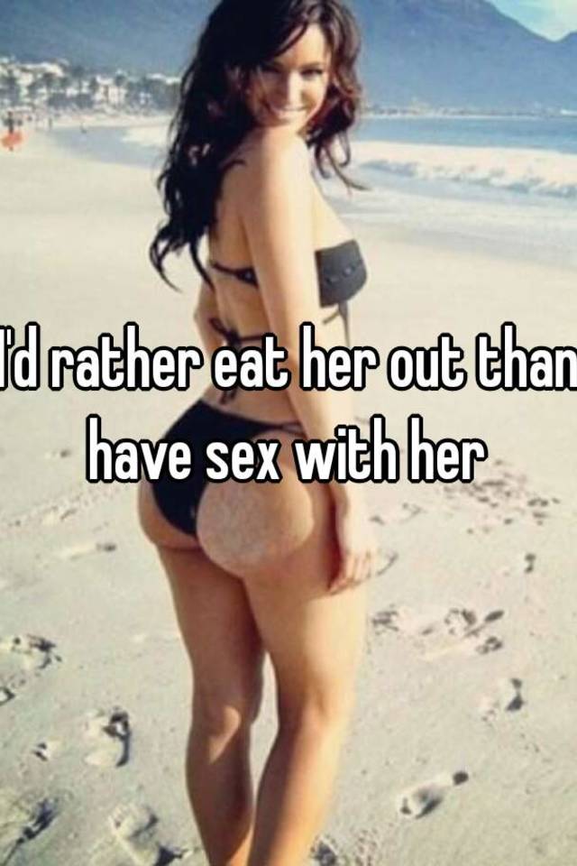 I'd rather eat her out than have sex with her.