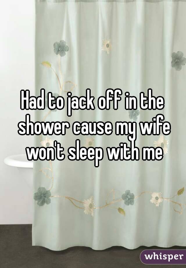 Had to jack off in the shower cause my wife won't sleep with me