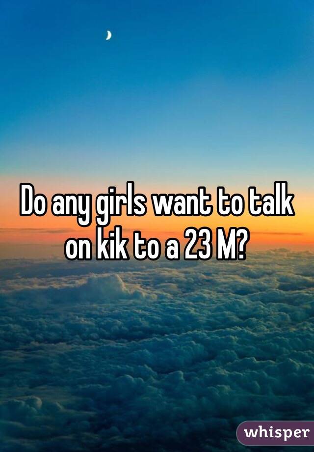 Do any girls want to talk on kik to a 23 M?