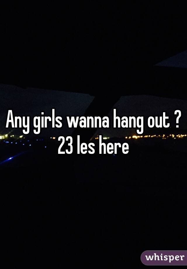 Any girls wanna hang out ? 
23 les here