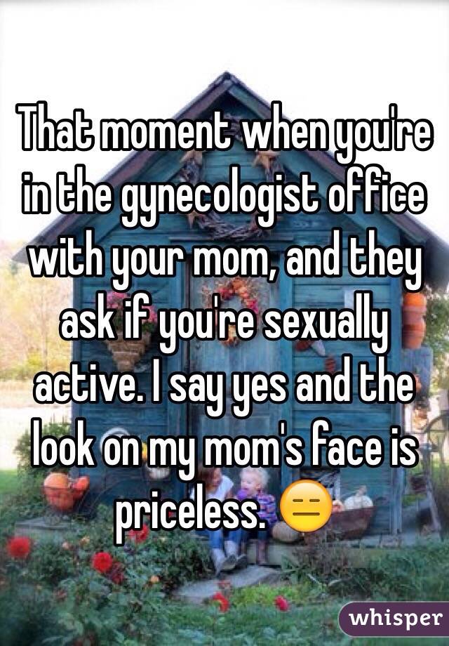 That moment when you're in the gynecologist office with your mom, and they ask if you're sexually active. I say yes and the look on my mom's face is priceless. 😑