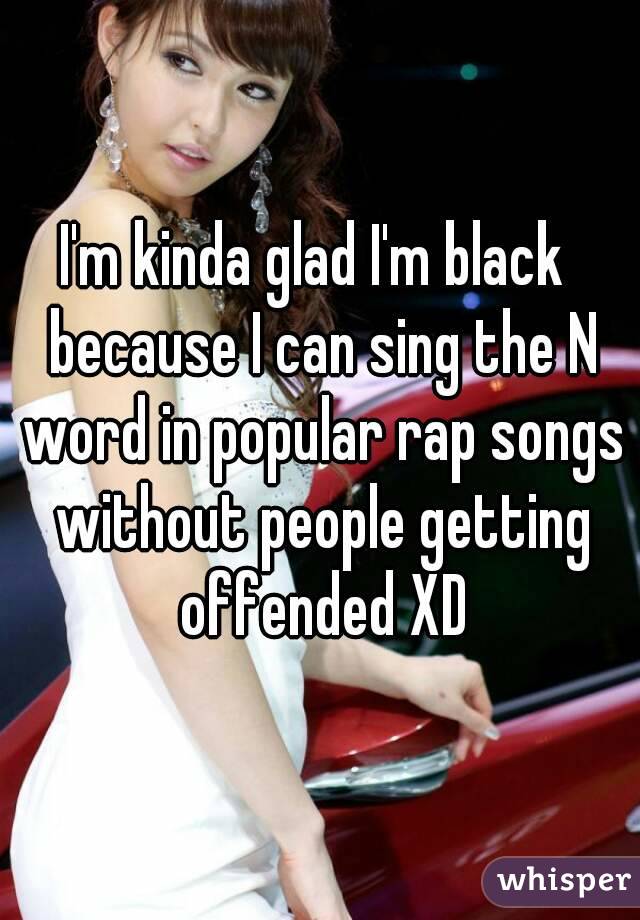 I'm kinda glad I'm black  because I can sing the N word in popular rap songs without people getting offended XD