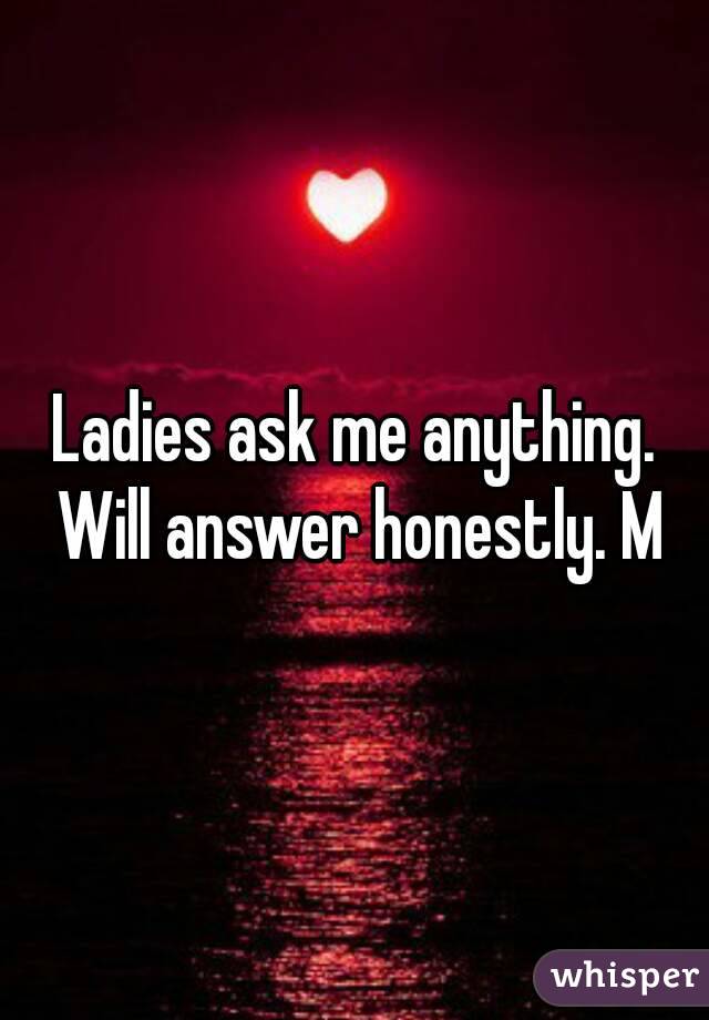 Ladies ask me anything. Will answer honestly. M