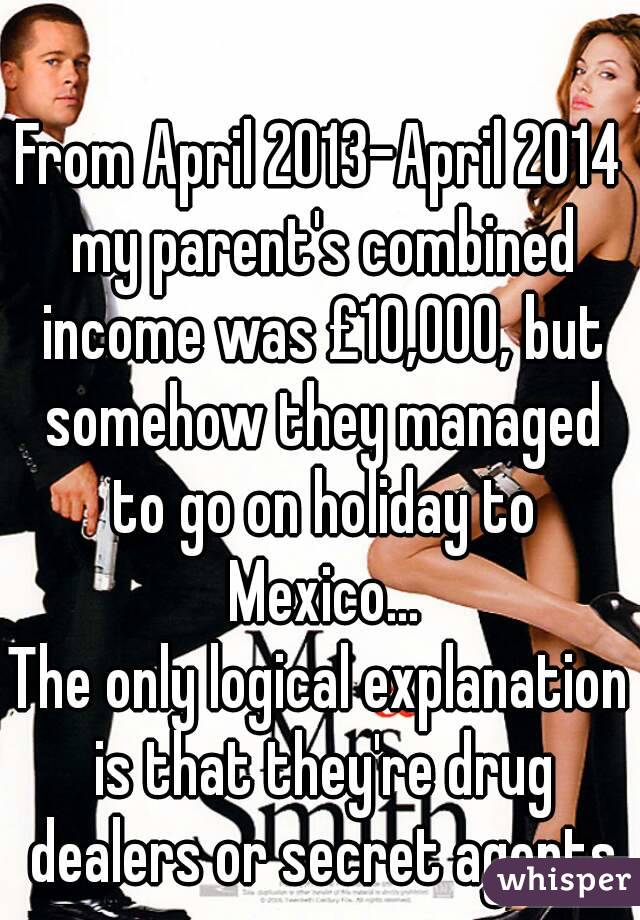 From April 2013-April 2014 my parent's combined income was £10,000, but somehow they managed to go on holiday to Mexico...
The only logical explanation is that they're drug dealers or secret agents