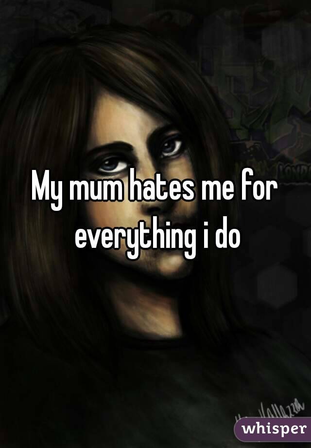 My mum hates me for everything i do