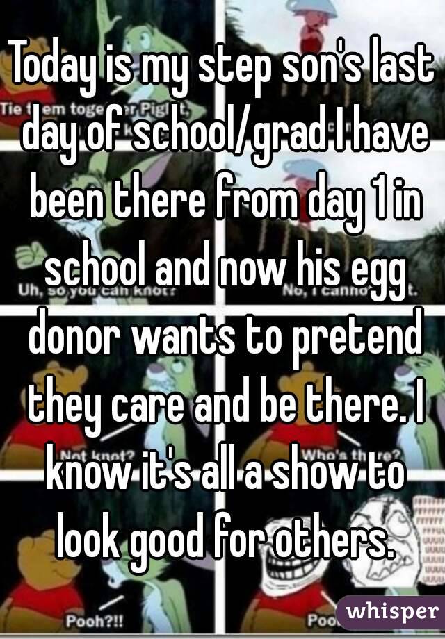 Today is my step son's last day of school/grad I have been there from day 1 in school and now his egg donor wants to pretend they care and be there. I know it's all a show to look good for others.