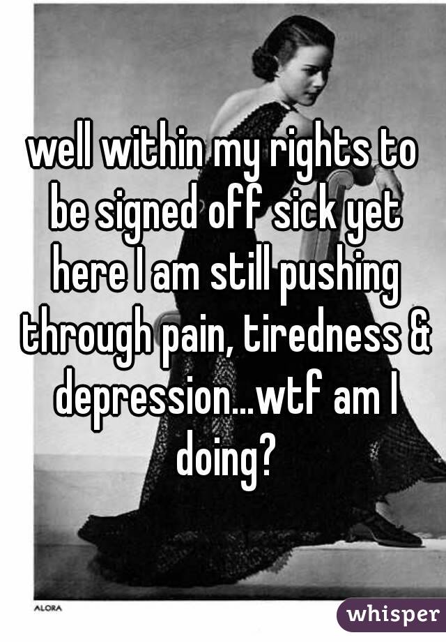 well within my rights to be signed off sick yet here I am still pushing through pain, tiredness & depression...wtf am I doing?