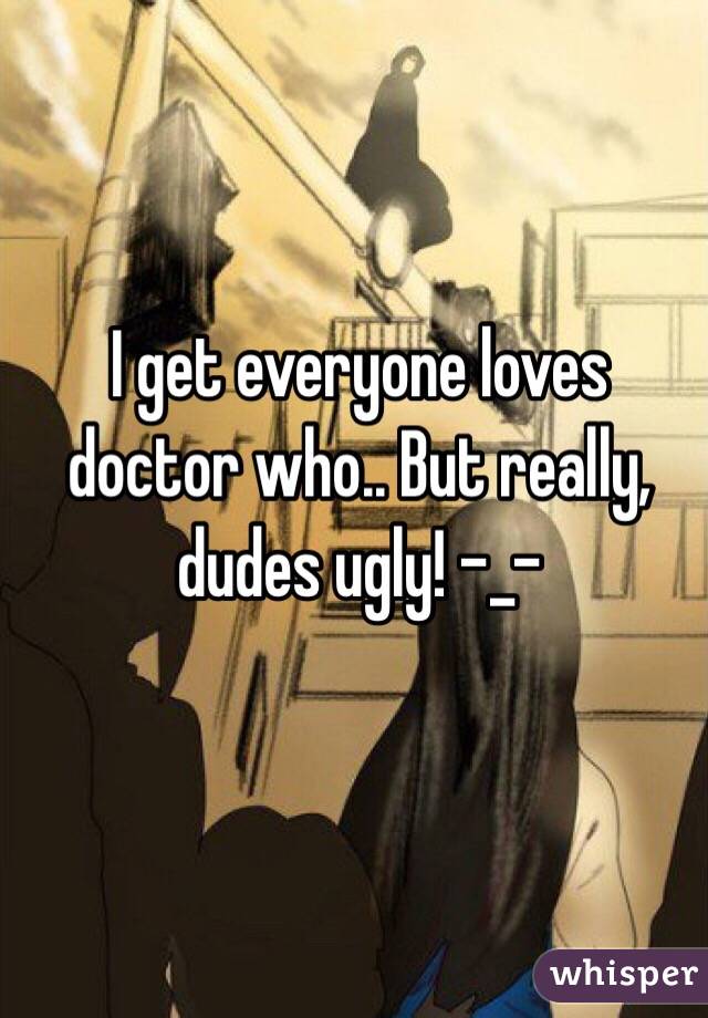 I get everyone loves doctor who.. But really, dudes ugly! -_-